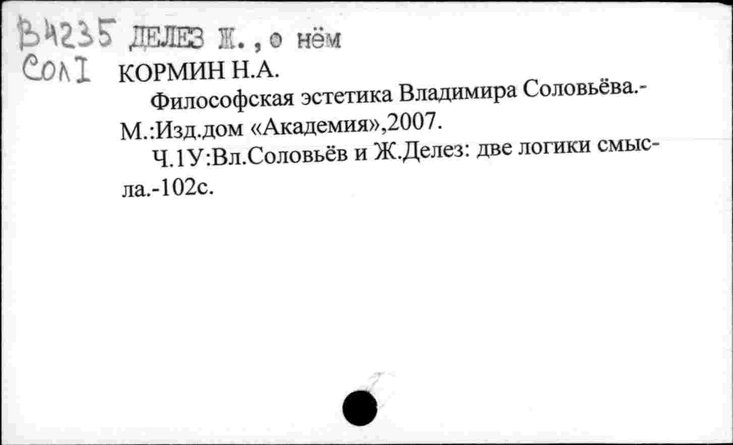 ﻿ДЕЛЕЗ Ж., о нём
КОРМИН Н.А.
Философская эстетика Владимира Соловьёва. -М.:Изд.дом «Академия»,2007.
4.1 У:Вл.Соловьёв и Ж.Делез: две логики смысла.-102с.